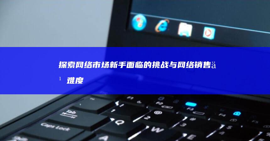 探索网络市场：新手面临的挑战与网络销售之难度解析